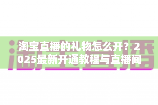 淘宝直播的礼物怎么开?2025最新开通教程与直播间变现全攻略 淘宝直播的礼物怎么开?2025最新开通教程与直播间变现全攻略