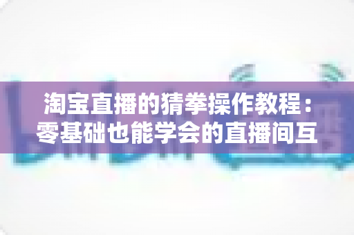 淘宝直播的猜拳操作教程:零基础也能学会的直播间互动玩法全攻略 淘宝直播的猜拳操作教程:零基础也能学会的直播间互动玩法全攻略