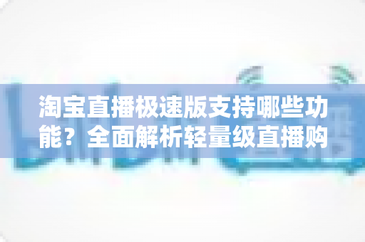 淘宝直播极速版支持哪些功能？全面解析轻量级直播购物神器，让你边看边买更省心