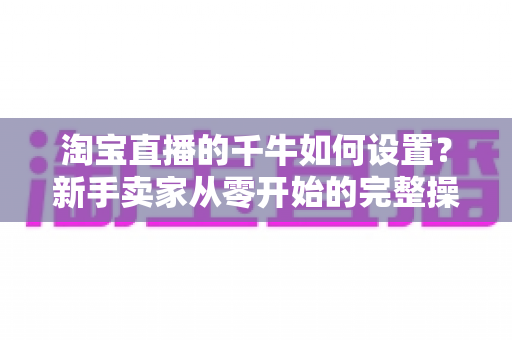淘宝直播的千牛如何设置？新手卖家从零开始的完整操作指南