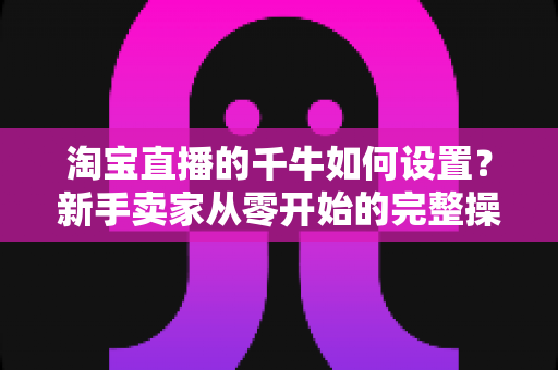 淘宝直播的千牛如何设置？新手卖家从零开始的完整操作指南