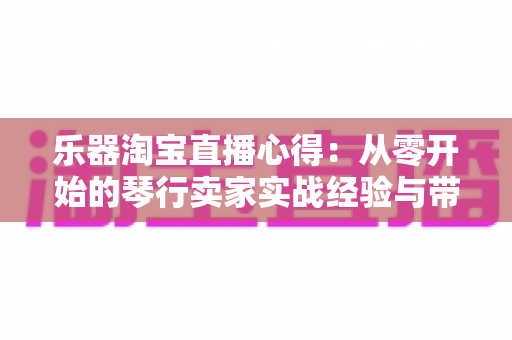 乐器淘宝直播心得:从零开始的琴行卖家实战经验与带货技巧全解析 乐器淘宝直播心得:从零开始的琴行卖家实战经验与带货技巧全解析