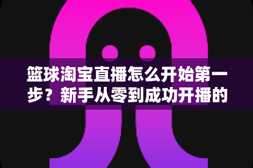 篮球淘宝直播怎么开始第一步？新手从零到成功开播的完整实操指南