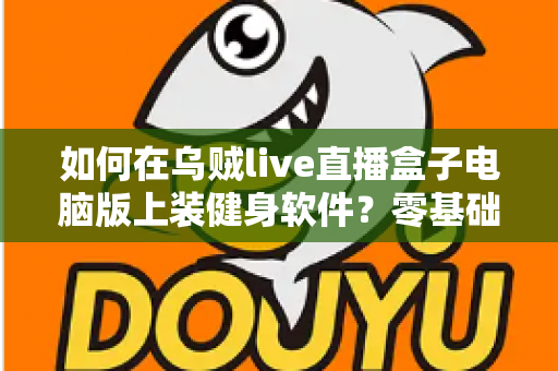 如何在乌贼live直播盒子电脑版上装健身软件?零基础也能学会的完整安装教程与实用技巧 如何在乌贼live直播盒子电脑版上装健身软件?零基础也能学会的完整安装教程与实用技巧