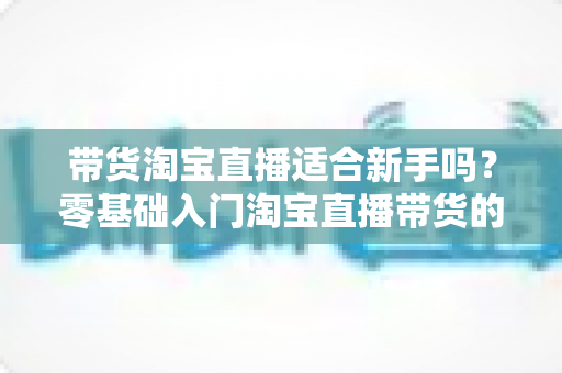 带货淘宝直播适合新手吗？零基础入门淘宝直播带货的全方位解析与实战指南