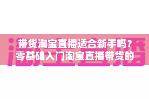 带货淘宝直播适合新手吗？零基础入门淘宝直播带货的全方位解析与实战指南