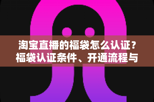 淘宝直播的福袋怎么认证?福袋认证条件、开通流程与常见问题全解析 淘宝直播的福袋怎么认证?福袋认证条件、开通流程与常见问题全解析
