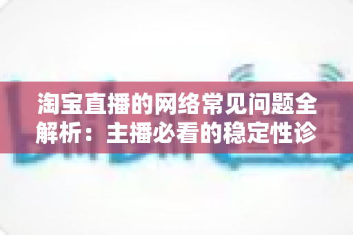 淘宝直播的网络常见问题全解析：主播必看的稳定性诊断与优化实用指南