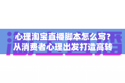 心理淘宝直播脚本怎么写？从消费者心理出发打造高转化直播话术的完整指南