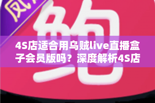 4S店适合用乌贼live直播盒子会员版吗?深度解析4S店直播设备选购与运营价值 4S店适合用乌贼live直播盒子会员版吗?深度解析4S店直播设备选购与运营价值