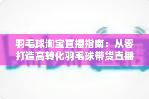 羽毛球淘宝直播指南:从零打造高转化羽毛球带货直播间的实战全攻略 羽毛球淘宝直播指南:从零打造高转化羽毛球带货直播间的实战全攻略