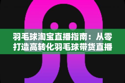 羽毛球淘宝直播指南:从零打造高转化羽毛球带货直播间的实战全攻略 羽毛球淘宝直播指南:从零打造高转化羽毛球带货直播间的实战全攻略