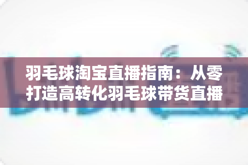 羽毛球淘宝直播指南:从零打造高转化羽毛球带货直播间的实战全攻略 羽毛球淘宝直播指南:从零打造高转化羽毛球带货直播间的实战全攻略