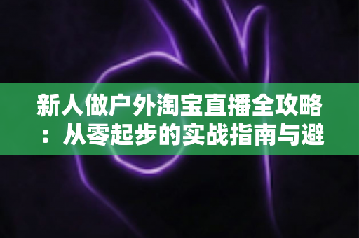 新人做户外淘宝直播全攻略：从零起步的实战指南与避坑心得