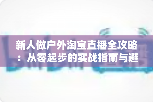 新人做户外淘宝直播全攻略：从零起步的实战指南与避坑心得
