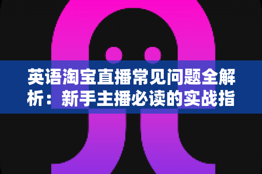 英语淘宝直播常见问题全解析：新手主播必读的实战指南与避坑手册