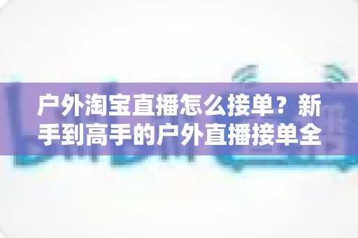 户外淘宝直播怎么接单?新手到高手的户外直播接单全攻略与实战技巧详解 户外淘宝直播怎么接单?新手到高手的户外直播接单全攻略与实战技巧详解