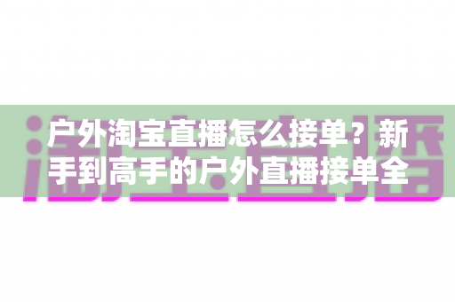 户外淘宝直播怎么接单？新手到高手的户外直播接单全攻略与实战技巧详解