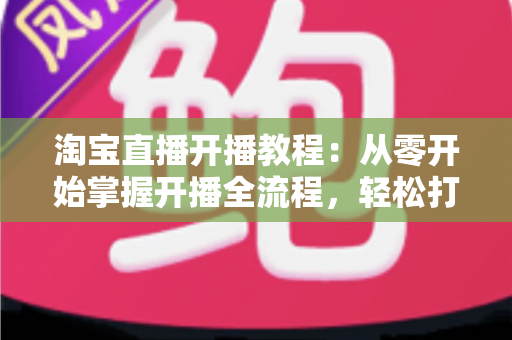 淘宝直播开播教程:从零开始掌握开播全流程,轻松打造高人气直播间 淘宝直播开播教程:从零开始掌握开播全流程,轻松打造高人气直播间
