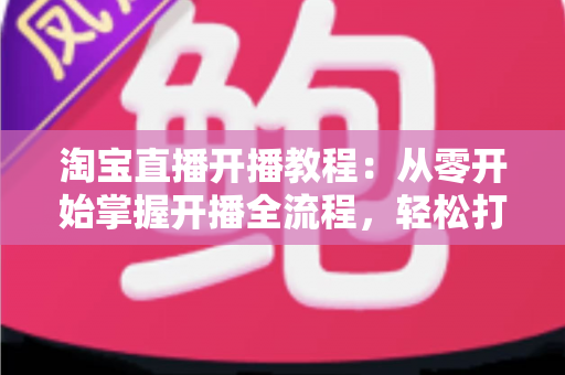 淘宝直播开播教程:从零开始掌握开播全流程,轻松打造高人气直播间 淘宝直播开播教程:从零开始掌握开播全流程,轻松打造高人气直播间