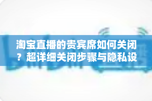 淘宝直播的贵宾席如何关闭?超详细关闭步骤与隐私设置全攻略,帮你轻松隐藏身份展示 淘宝直播的贵宾席如何关闭?超详细关闭步骤与隐私设置全攻略,帮你轻松隐藏身份展示