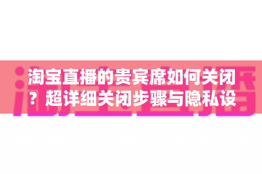 淘宝直播的贵宾席如何关闭?超详细关闭步骤与隐私设置全攻略,帮你轻松隐藏身份展示 淘宝直播的贵宾席如何关闭?超详细关闭步骤与隐私设置全攻略,帮你轻松隐藏身份展示