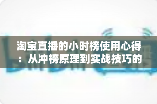 淘宝直播的小时榜使用心得：从冲榜原理到实战技巧的全流程分享指南