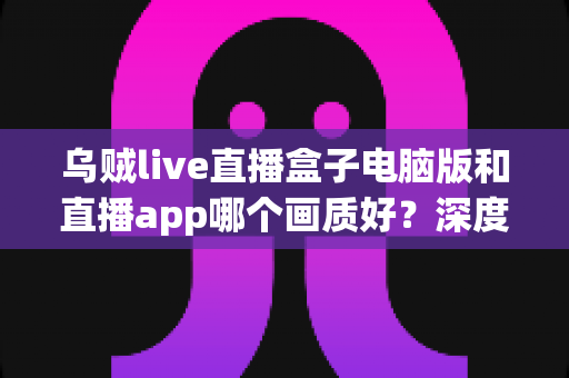 乌贼live直播盒子电脑版和直播app哪个画质好?深度画质对比与选购观看全指南 乌贼live直播盒子电脑版和直播app哪个画质好?深度画质对比与选购观看全指南