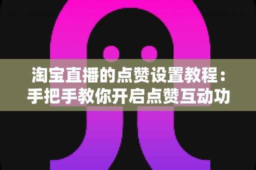 淘宝直播的点赞设置教程:手把手教你开启点赞互动功能,全面提升直播间人气与转化率的实用指南 淘宝直播的点赞设置教程:手把手教你开启点赞互动功能,全面提升直播间人气与转化率的实用指南
