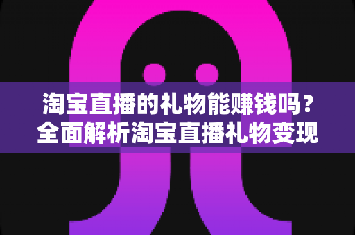 淘宝直播的礼物能赚钱吗?全面解析淘宝直播礼物变现机制与赚钱实战攻略 淘宝直播的礼物能赚钱吗?全面解析淘宝直播礼物变现机制与赚钱实战攻略