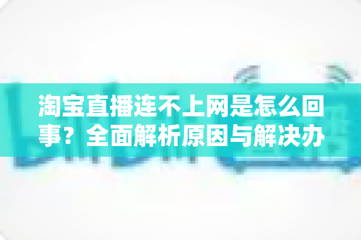 淘宝直播连不上网是怎么回事?全面解析原因与解决办法,让你秒变直播达人 淘宝直播连不上网是怎么回事?全面解析原因与解决办法,让你秒变直播达人