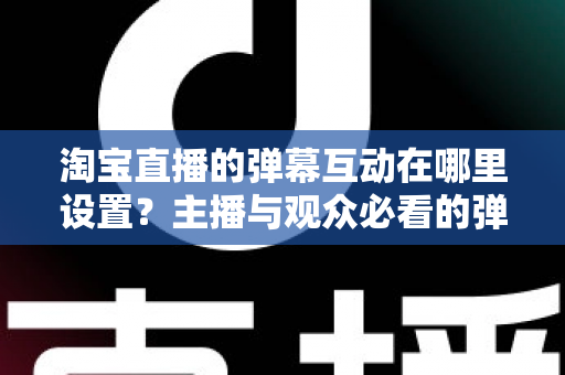 淘宝直播的弹幕互动在哪里设置？主播与观众必看的弹幕互动设置全流程指南