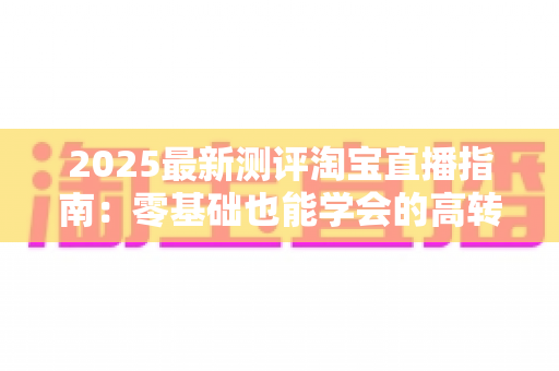 2025最新测评淘宝直播指南:零基础也能学会的高转化带货实战手册 2025最新测评淘宝直播指南:零基础也能学会的高转化带货实战手册
