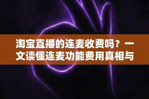 淘宝直播的连麦收费吗？一文读懂连麦功能费用真相与实用操作指南