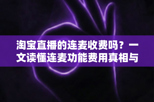 淘宝直播的连麦收费吗？一文读懂连麦功能费用真相与实用操作指南