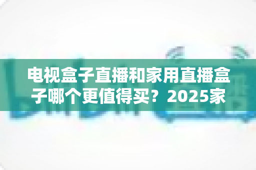 电视盒子直播和家用直播盒子哪个更值得买?2025家庭影音设备深度选购指南 电视盒子直播和家用直播盒子哪个更值得买?2025家庭影音设备深度选购指南