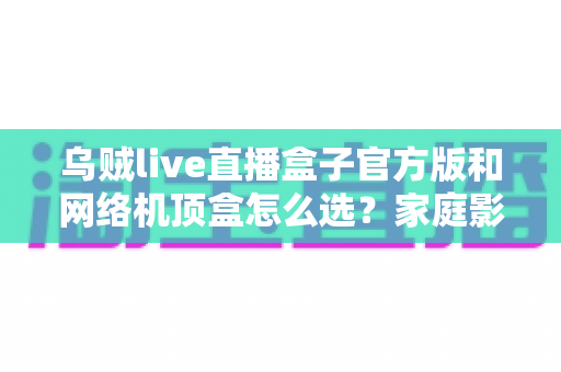 乌贼live直播盒子官方版和网络机顶盒怎么选?家庭影音设备选购全攻略与避坑指南 乌贼live直播盒子官方版和网络机顶盒怎么选?家庭影音设备选购全攻略与避坑指南