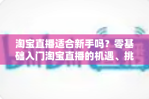 淘宝直播适合新手吗?零基础入门淘宝直播的机遇、挑战与实战指南全解析 淘宝直播适合新手吗?零基础入门淘宝直播的机遇、挑战与实战指南全解析