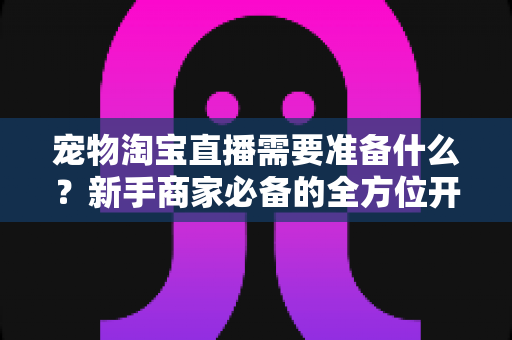 宠物淘宝直播需要准备什么？新手商家必备的全方位开播指南