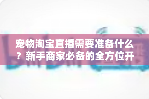 宠物淘宝直播需要准备什么？新手商家必备的全方位开播指南