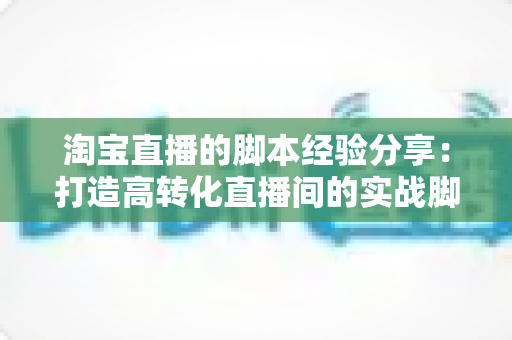 淘宝直播的脚本经验分享:打造高转化直播间的实战脚本指南 淘宝直播的脚本经验分享:打造高转化直播间的实战脚本指南