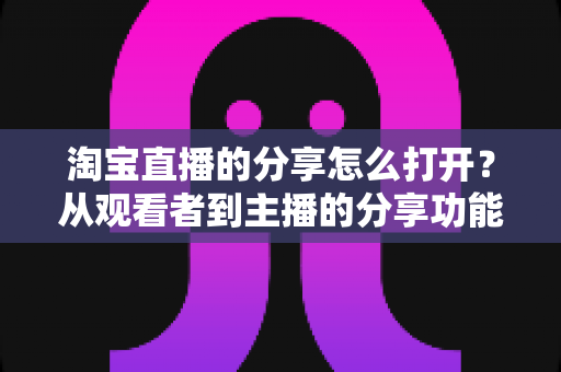 淘宝直播的分享怎么打开?从观看者到主播的分享功能全流程开启指南 淘宝直播的分享怎么打开?从观看者到主播的分享功能全流程开启指南