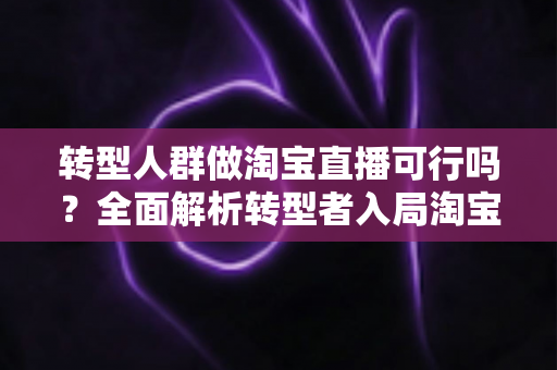 转型人群做淘宝直播可行吗？全面解析转型者入局淘宝直播的机遇、挑战与实战攻略