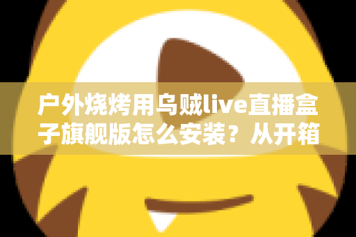 户外烧烤用乌贼live直播盒子旗舰版怎么安装?从开箱到开播的保姆级安装教程与实战避坑指南 户外烧烤用乌贼live直播盒子旗舰版怎么安装?从开箱到开播的保姆级安装教程与实战避坑指南