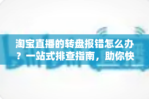 淘宝直播的转盘报错怎么办?一站式排查指南,助你快速恢复直播互动 淘宝直播的转盘报错怎么办?一站式排查指南,助你快速恢复直播互动
