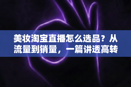 美妆淘宝直播怎么选品?从流量到销量,一篇讲透高转化直播间的选品逻辑与实战攻略 美妆淘宝直播怎么选品?从流量到销量,一篇讲透高转化直播间的选品逻辑与实战攻略