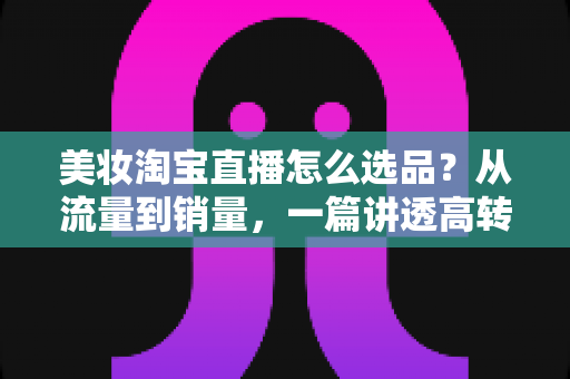 美妆淘宝直播怎么选品?从流量到销量,一篇讲透高转化直播间的选品逻辑与实战攻略 美妆淘宝直播怎么选品?从流量到销量,一篇讲透高转化直播间的选品逻辑与实战攻略