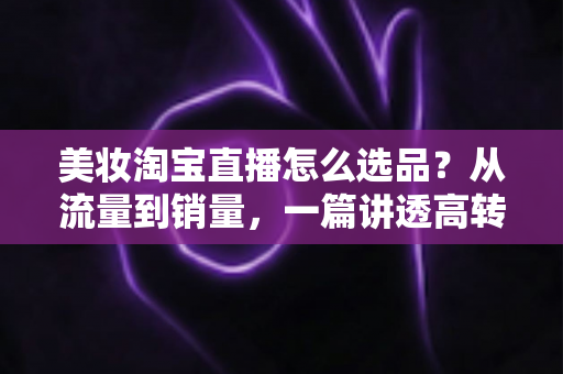美妆淘宝直播怎么选品?从流量到销量,一篇讲透高转化直播间的选品逻辑与实战攻略 美妆淘宝直播怎么选品?从流量到销量,一篇讲透高转化直播间的选品逻辑与实战攻略