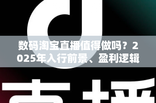 数码淘宝直播值得做吗？2025年入行前景、盈利逻辑与实战避坑全解析