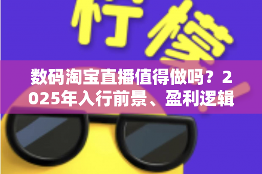 数码淘宝直播值得做吗？2025年入行前景、盈利逻辑与实战避坑全解析